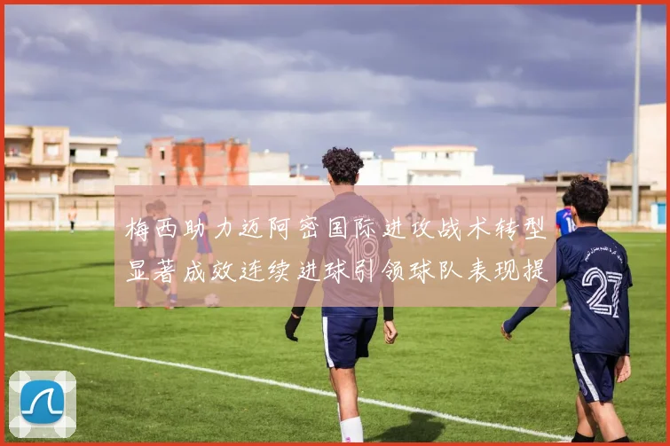 梅西助力迈阿密国际进攻战术转型显著成效连续进球引领球队表现提升